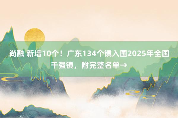 尚融 新增10个！广东134个镇入围2025年全国千强镇，附完整名单→