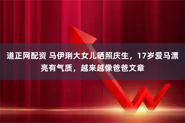 道正网配资 马伊琍大女儿晒照庆生，17岁爱马漂亮有气质，越来越像爸爸文章