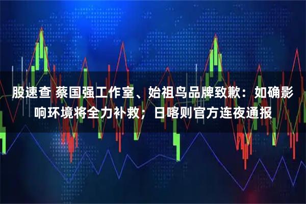 股速查 蔡国强工作室、始祖鸟品牌致歉：如确影响环境将全力补救；日喀则官方连夜通报