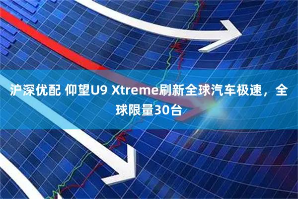 沪深优配 仰望U9 Xtreme刷新全球汽车极速，全球限量30台