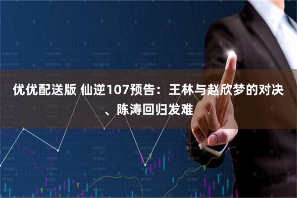 优优配送版 仙逆107预告：王林与赵欣梦的对决、陈涛回归发难