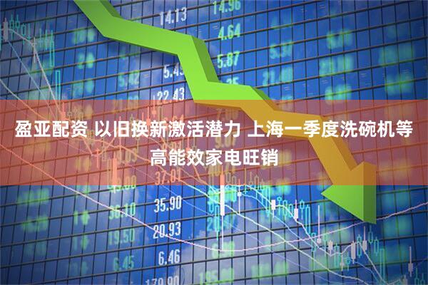 盈亚配资 以旧换新激活潜力 上海一季度洗碗机等高能效家电旺销