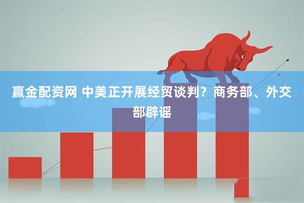 赢金配资网 中美正开展经贸谈判？商务部、外交部辟谣