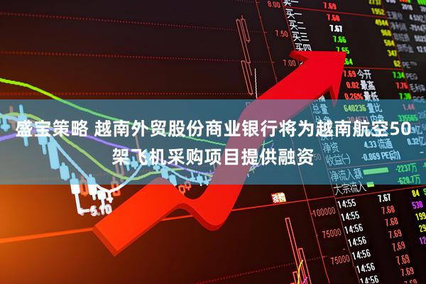 盛宝策略 越南外贸股份商业银行将为越南航空50架飞机采购项目提供融资