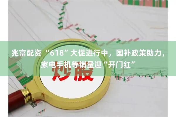 兆富配资 “618”大促进行中，国补政策助力，家电手机等销量迎“开门红”