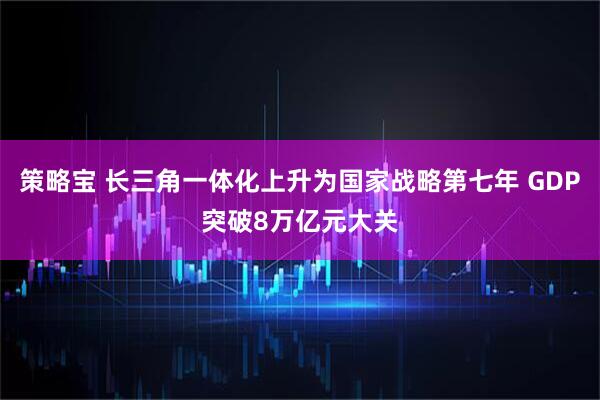 策略宝 长三角一体化上升为国家战略第七年 GDP突破8万亿元大关