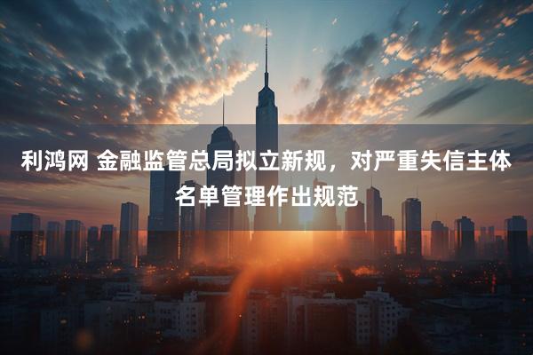 利鸿网 金融监管总局拟立新规，对严重失信主体名单管理作出规范