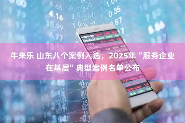 牛来乐 山东八个案例入选，2025年“服务企业在基层”典型案例名单公布