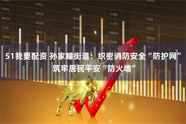 51我要配资 孙家疃街道：织密消防安全“防护网” 筑牢居民平安“防火墙”