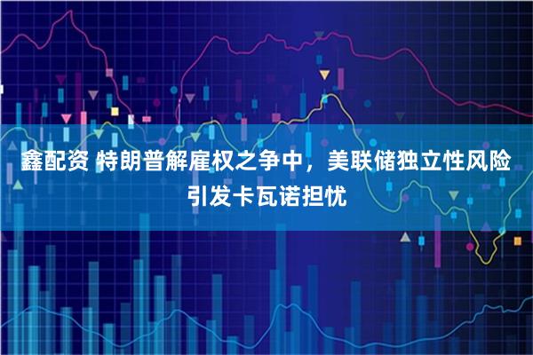 鑫配资 特朗普解雇权之争中，美联储独立性风险引发卡瓦诺担忧