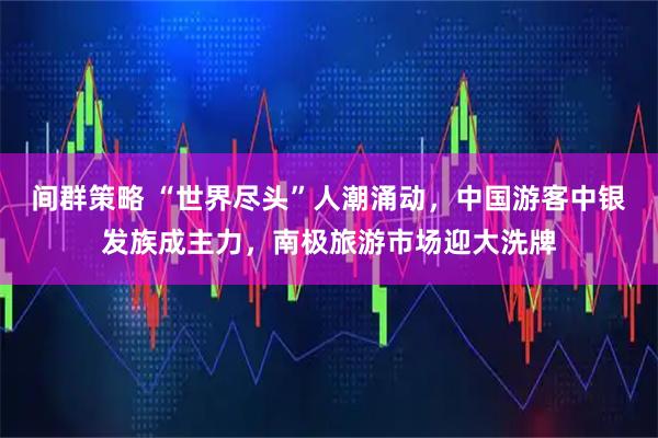 间群策略 “世界尽头”人潮涌动，中国游客中银发族成主力，南极旅游市场迎大洗牌