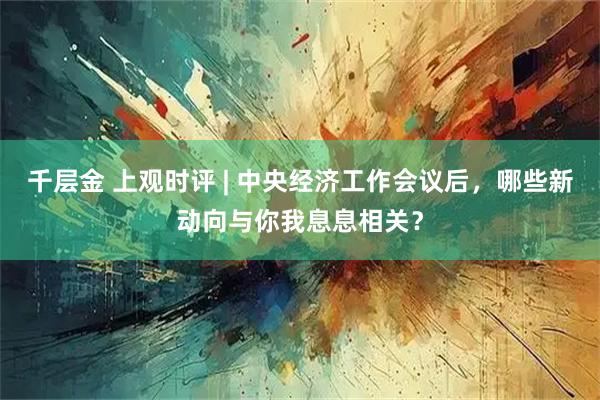 千层金 上观时评 | 中央经济工作会议后，哪些新动向与你我息息相关？