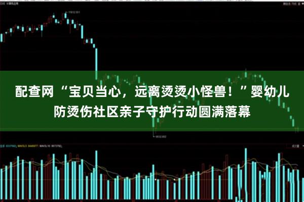 配查网 “宝贝当心，远离烫烫小怪兽！”婴幼儿防烫伤社区亲子守护行动圆满落幕