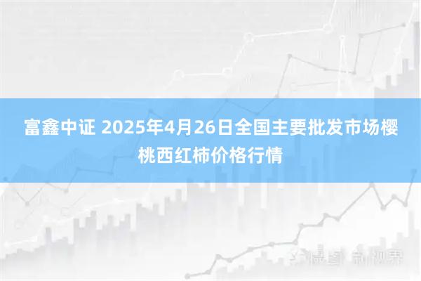 富鑫中证 2025年4月26日全国主要批发市场樱桃西红柿价格行情