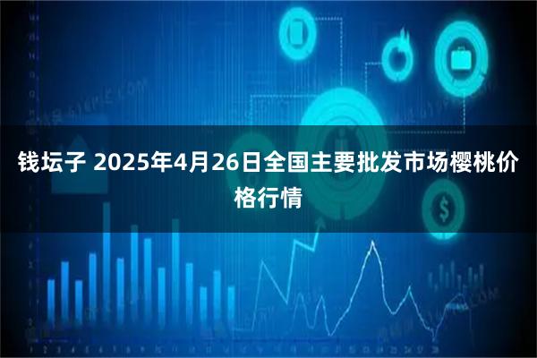 钱坛子 2025年4月26日全国主要批发市场樱桃价格行情