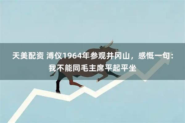 天美配资 溥仪1964年参观井冈山，感慨一句：我不能同毛主席平起平坐
