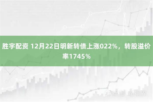 胜宇配资 12月22日明新转债上涨022%，转股溢价率1745%