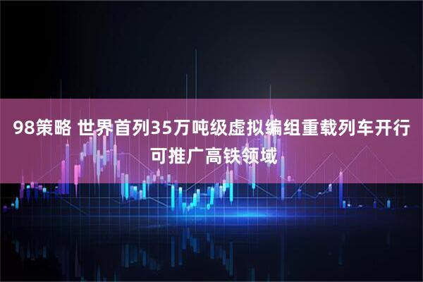 98策略 世界首列35万吨级虚拟编组重载列车开行 可推广高铁领域