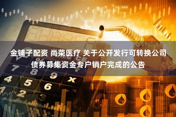 金铺子配资 尚荣医疗 关于公开发行可转换公司债券募集资金专户销户完成的公告