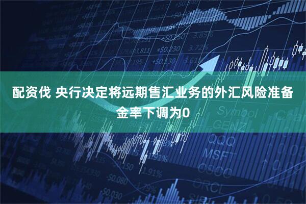 配资伐 央行决定将远期售汇业务的外汇风险准备金率下调为0