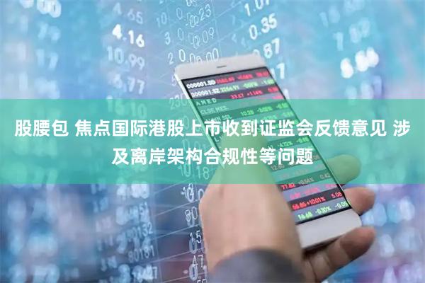 股腰包 焦点国际港股上市收到证监会反馈意见 涉及离岸架构合规性等问题