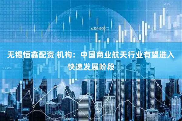 无锡恒鑫配资 机构：中国商业航天行业有望进入快速发展阶段